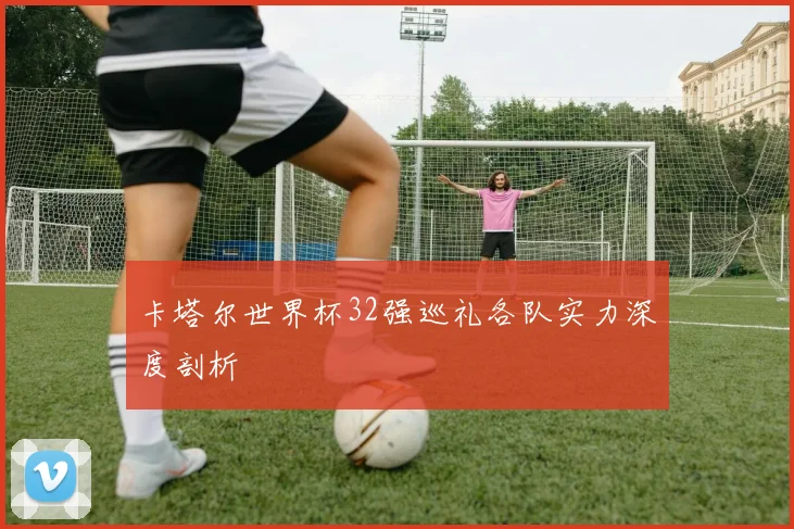 卡塔尔世界杯32强巡礼各队实力深度剖析