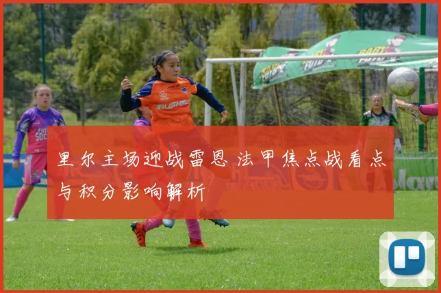里尔主场迎战雷恩 法甲焦点战看点与积分影响解析