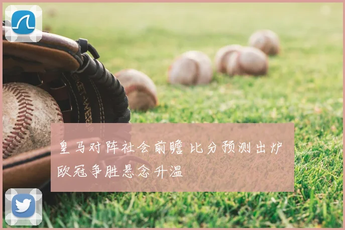 皇马对阵社会前瞻 比分预测出炉 欧冠争胜悬念升温