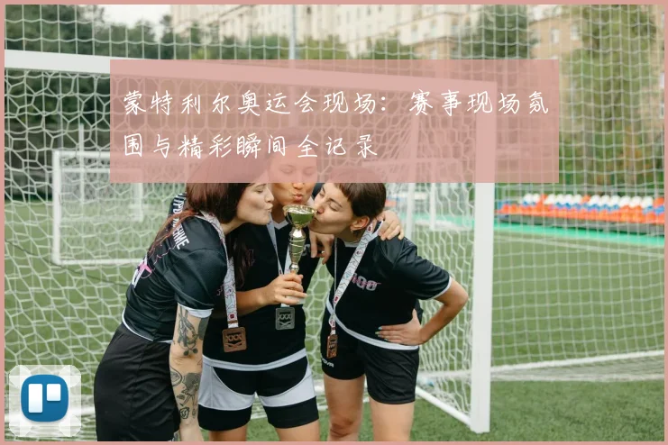 蒙特利尔奥运会现场:赛事现场氛围与精彩瞬间全记录