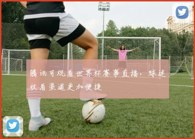 腾讯可观看世界杯赛事直播,球迷收看渠道更加便捷