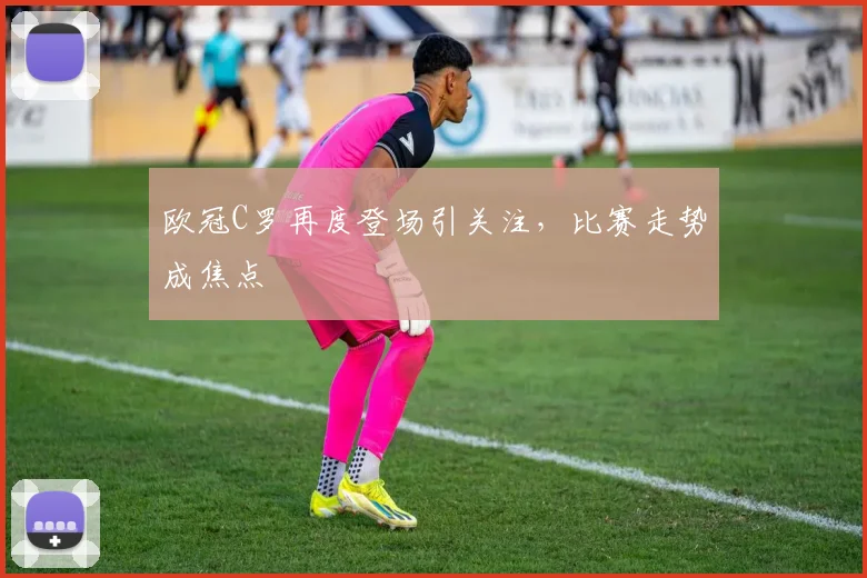 欧冠C罗再度登场引关注，比赛走势成焦点