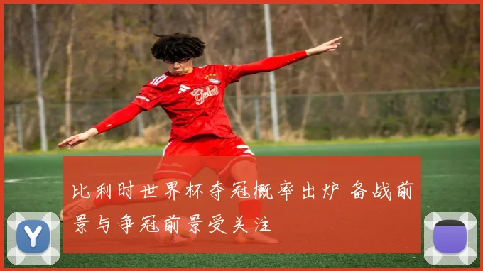 比利时世界杯夺冠概率出炉 备战前景与争冠前景受关注