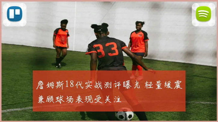 詹姆斯18代实战测评曝光 轻量缓震兼顾球场表现受关注