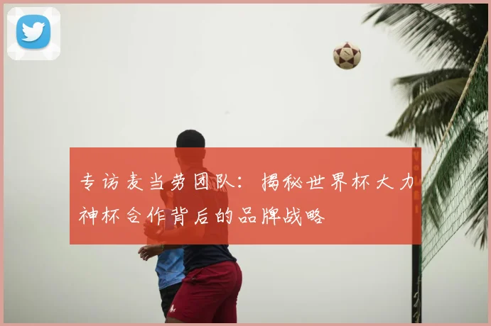 专访麦当劳团队:揭秘世界杯大力神杯合作背后的品牌战略