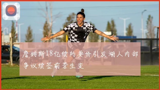 詹姆斯18亿续约要价引发湖人内部争议续签前景生变