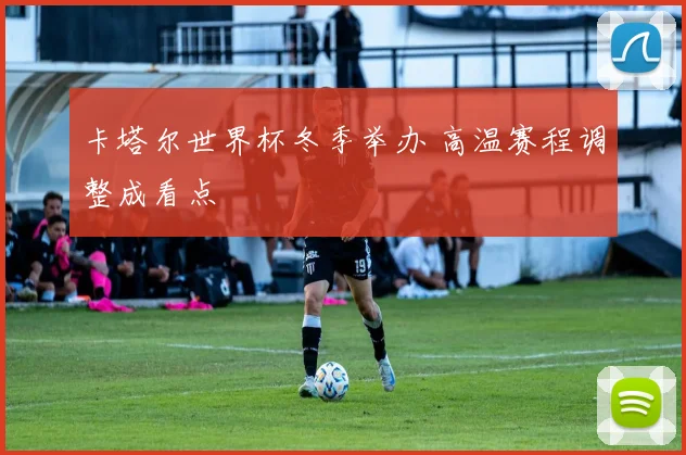 卡塔尔世界杯冬季举办 高温赛程调整成看点