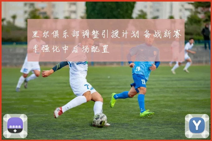 里尔俱乐部调整引援计划 备战新赛季强化中后场配置