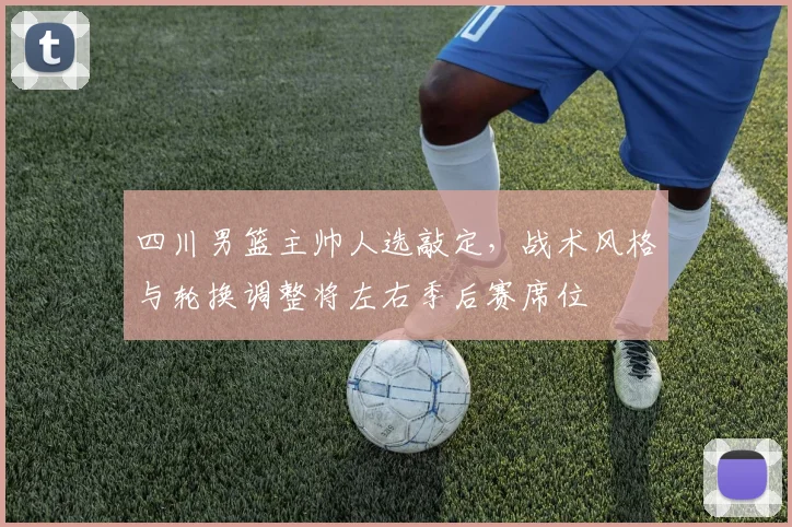 四川男篮主帅人选敲定,战术风格与轮换调整将左右季后赛席位