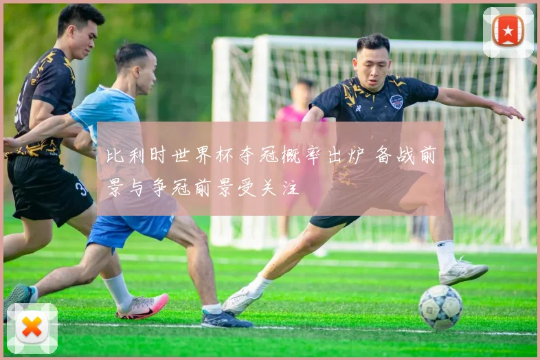 比利时世界杯夺冠概率出炉 备战前景与争冠前景受关注