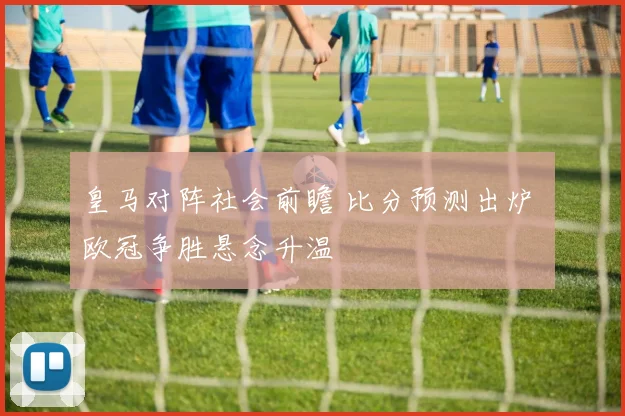 皇马对阵社会前瞻 比分预测出炉 欧冠争胜悬念升温