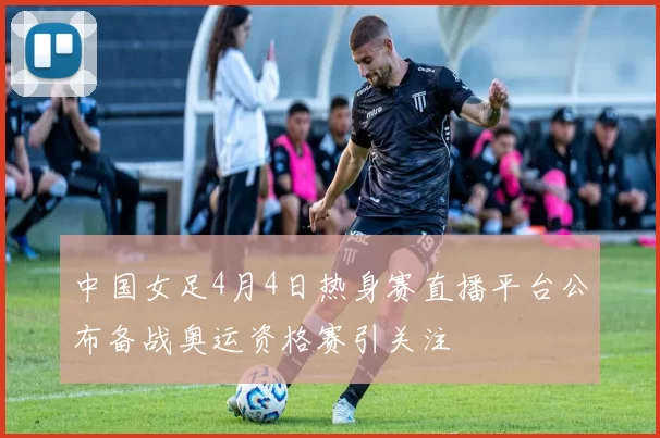 中国女足4月4日热身赛直播平台公布备战奥运资格赛引关注