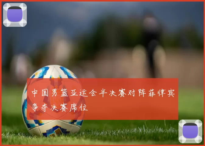 中国男篮亚运会半决赛对阵菲律宾争夺决赛席位