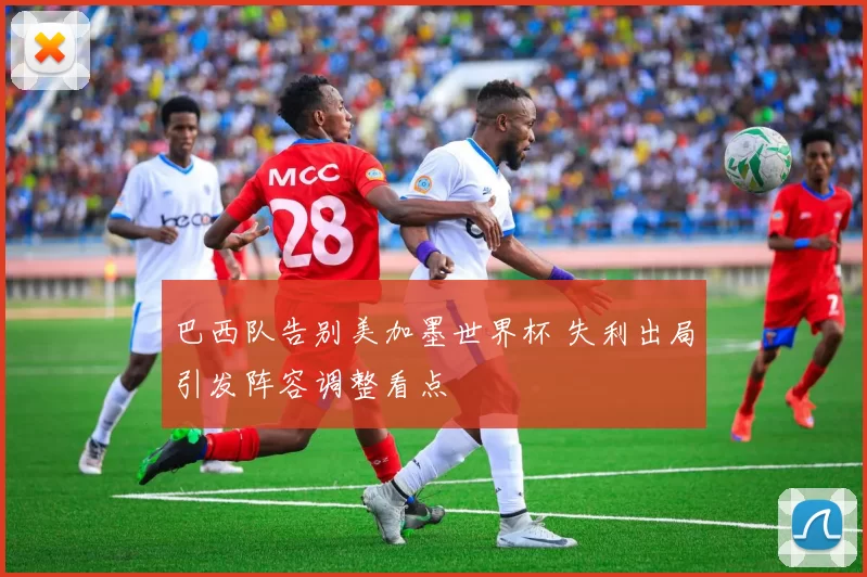 巴西队告别美加墨世界杯 失利出局引发阵容调整看点