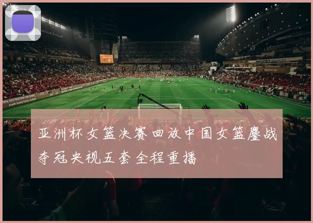 亚洲杯女篮决赛回放中国女篮鏖战夺冠央视五套全程重播