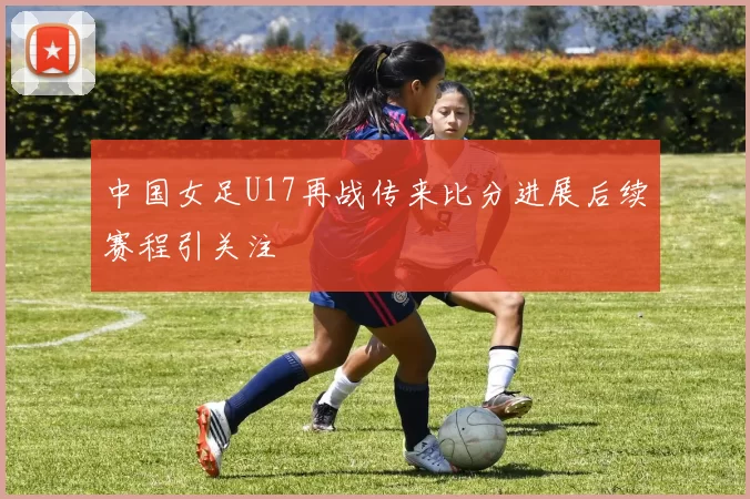 中国女足U17再战传来比分进展后续赛程引关注